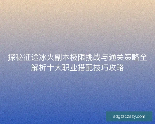 探秘征途冰火副本极限挑战与通关策略全解析十大职业搭配技巧攻略