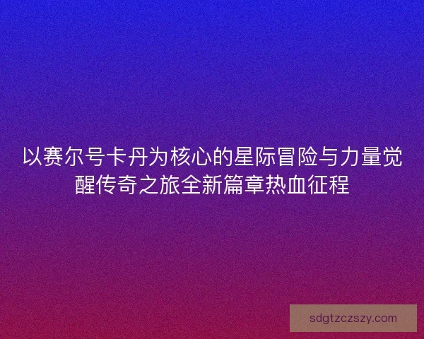 以赛尔号卡丹为核心的星际冒险与力量觉醒传奇之旅全新篇章热血征程