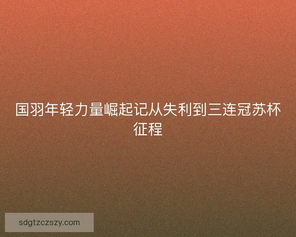 国羽年轻力量崛起记从失利到三连冠苏杯征程