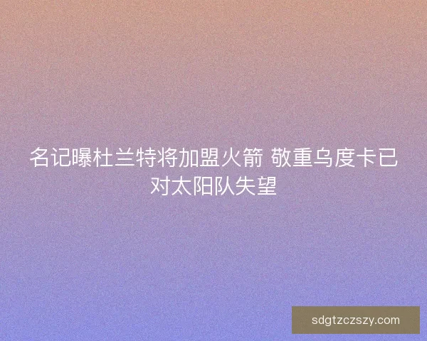 名记曝杜兰特将加盟火箭 敬重乌度卡已对太阳队失望