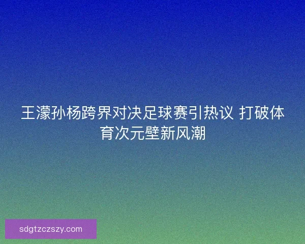 王濛孙杨跨界对决足球赛引热议 打破体育次元壁新风潮