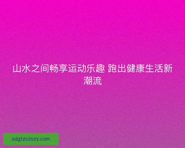 山水之间畅享运动乐趣 跑出健康生活新潮流