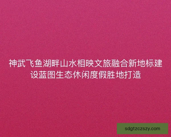 神武飞鱼湖畔山水相映文旅融合新地标建设蓝图生态休闲度假胜地打造