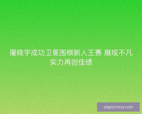 屠晓宇成功卫冕围棋新人王赛 展现不凡实力再创佳绩