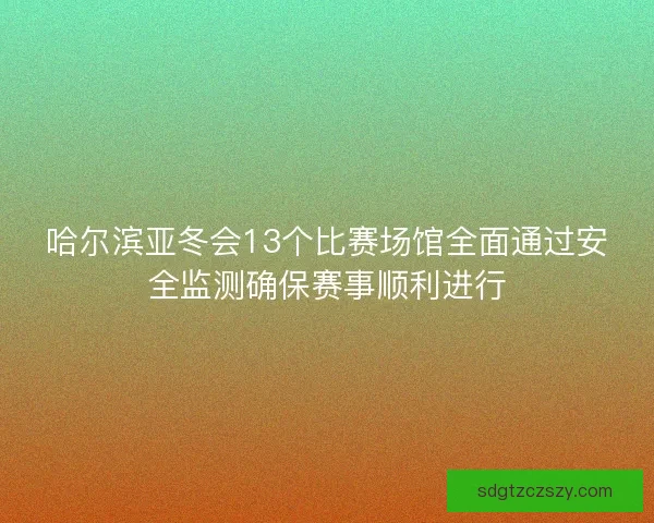 哈尔滨亚冬会13个比赛场馆全面通过安全监测确保赛事顺利进行