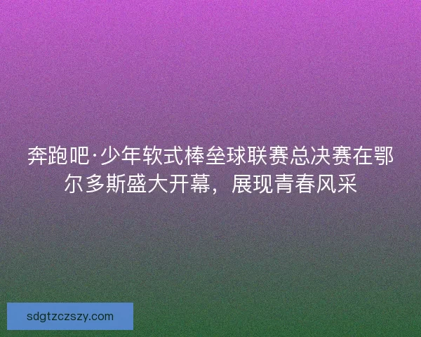 奔跑吧·少年软式棒垒球联赛总决赛在鄂尔多斯盛大开幕，展现青春风采