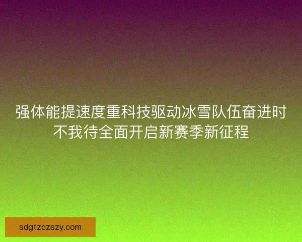 强体能提速度重科技驱动冰雪队伍奋进时不我待全面开启新赛季新征程