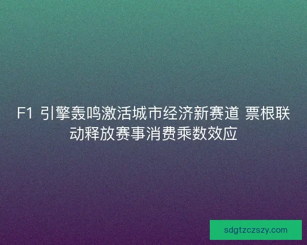F1 引擎轰鸣激活城市经济新赛道 票根联动释放赛事消费乘数效应