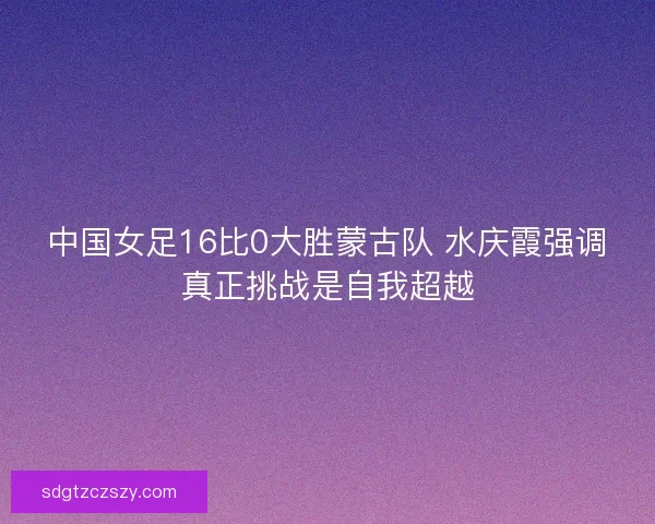 中国女足16比0大胜蒙古队 水庆霞强调真正挑战是自我超越