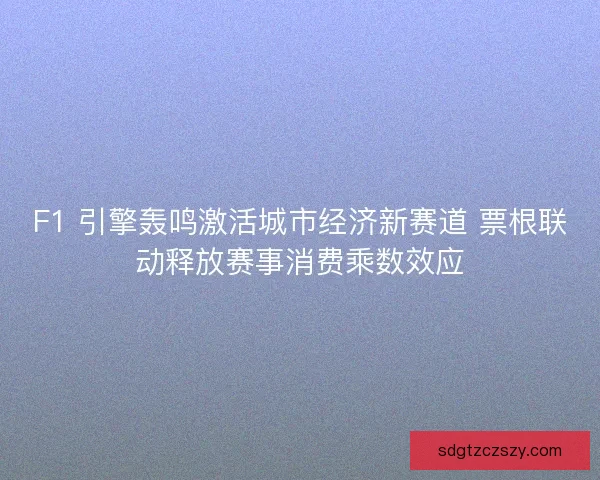F1 引擎轰鸣激活城市经济新赛道 票根联动释放赛事消费乘数效应