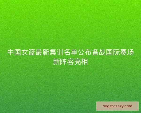 中国女篮最新集训名单公布备战国际赛场新阵容亮相
