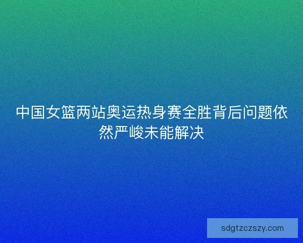 中国女篮两站奥运热身赛全胜背后问题依然严峻未能解决