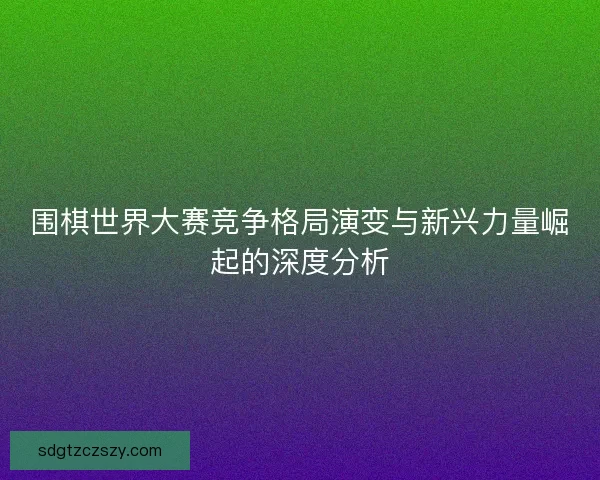 围棋世界大赛竞争格局演变与新兴力量崛起的深度分析