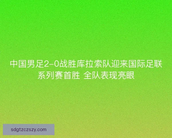 中国男足2-0战胜库拉索队迎来国际足联系列赛首胜 全队表现亮眼