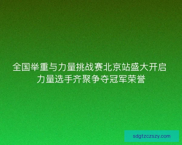 全国举重与力量挑战赛北京站盛大开启 力量选手齐聚争夺冠军荣誉